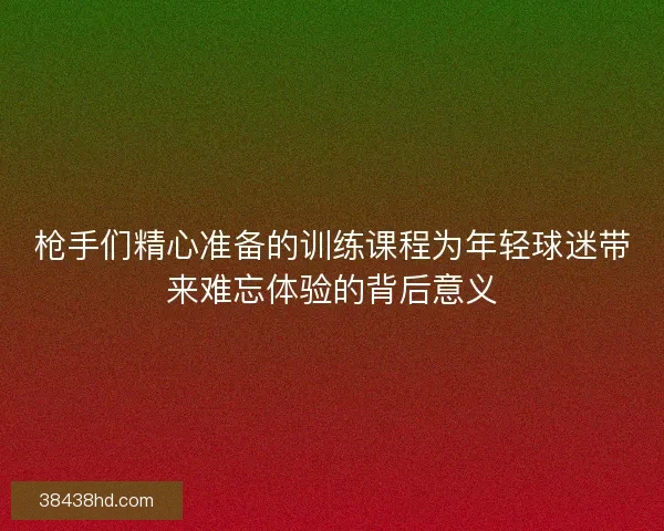 枪手们精心准备的训练课程为年轻球迷带来难忘体验的背后意义