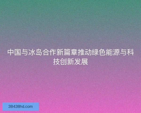 中国与冰岛合作新篇章推动绿色能源与科技创新发展
