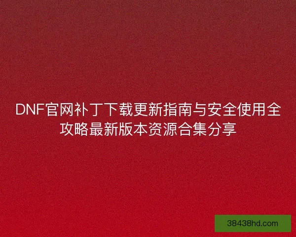 DNF官网补丁下载更新指南与安全使用全攻略最新版本资源合集分享