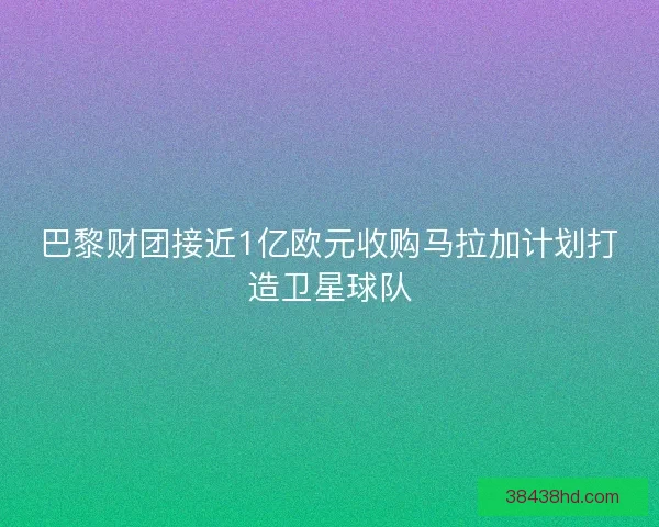 巴黎财团接近1亿欧元收购马拉加计划打造卫星球队