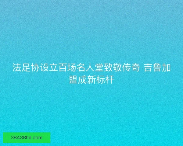 法足协设立百场名人堂致敬传奇 吉鲁加盟成新标杆