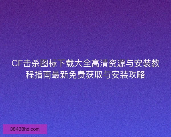 CF击杀图标下载大全高清资源与安装教程指南最新免费获取与安装攻略