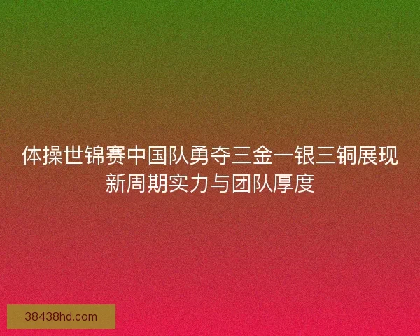 体操世锦赛中国队勇夺三金一银三铜展现新周期实力与团队厚度