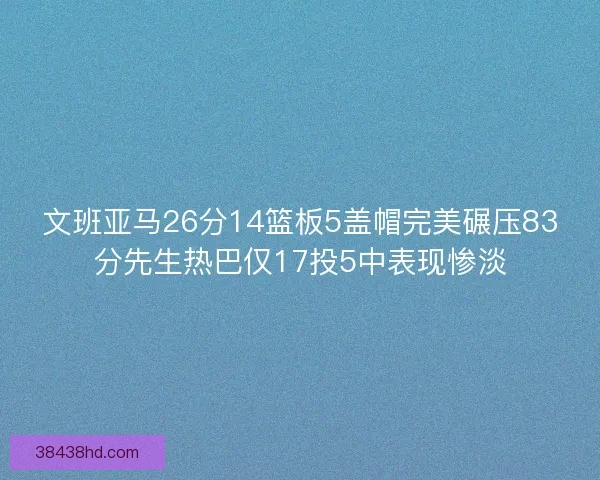 文班亚马26分14篮板5盖帽完美碾压83分先生热巴仅17投5中表现惨淡