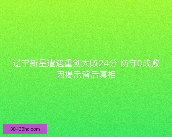 辽宁新星遭遇重创大败24分 防守0成败因揭示背后真相