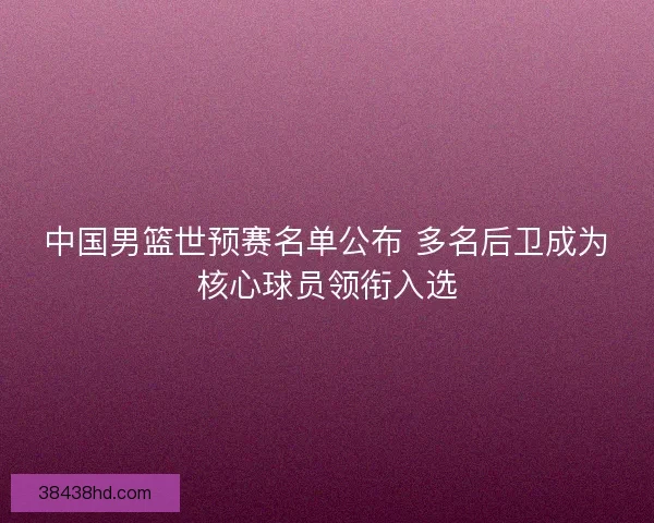 中国男篮世预赛名单公布 多名后卫成为核心球员领衔入选