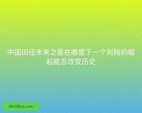 中国田径未来之星在哪里下一个刘翔的崛起能否改变历史