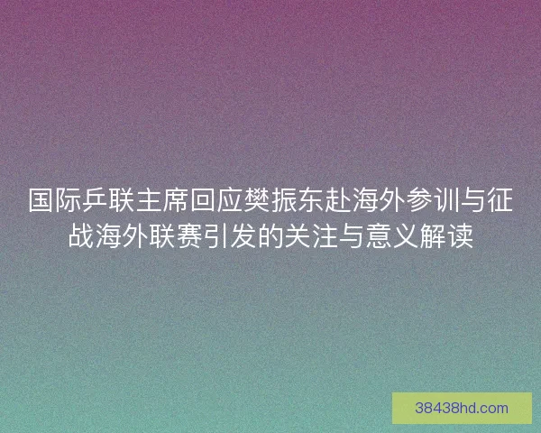 国际乒联主席回应樊振东赴海外参训与征战海外联赛引发的关注与意义解读