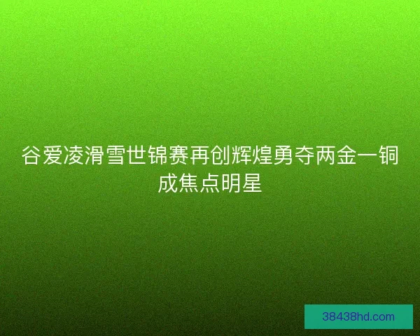 谷爱凌滑雪世锦赛再创辉煌勇夺两金一铜成焦点明星