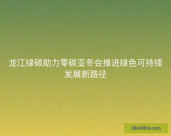龙江绿碳助力零碳亚冬会推进绿色可持续发展新路径