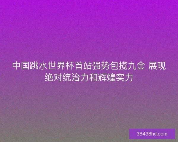 中国跳水世界杯首站强势包揽九金 展现绝对统治力和辉煌实力