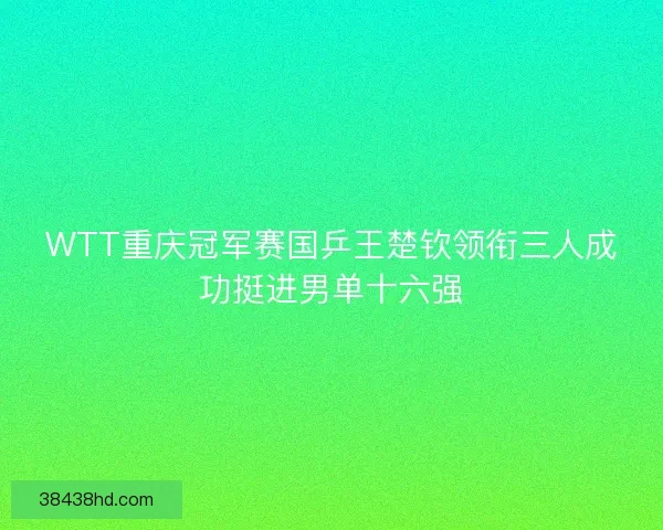 WTT重庆冠军赛国乒王楚钦领衔三人成功挺进男单十六强
